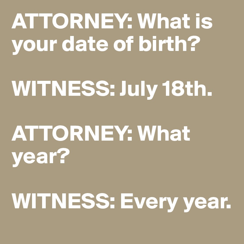 ATTORNEY: What is your date of birth?

WITNESS: July 18th.

ATTORNEY: What year?

WITNESS: Every year.