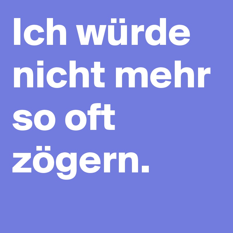 Ich würde nicht mehr so oft zögern.