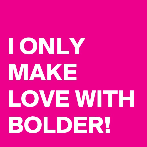 
I ONLY MAKE LOVE WITH BOLDER!