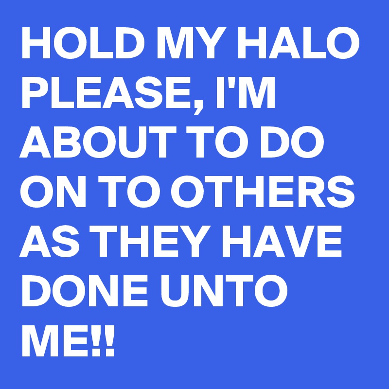 HOLD MY HALO PLEASE, I'M ABOUT TO DO ON TO OTHERS AS THEY HAVE DONE UNTO ME!!