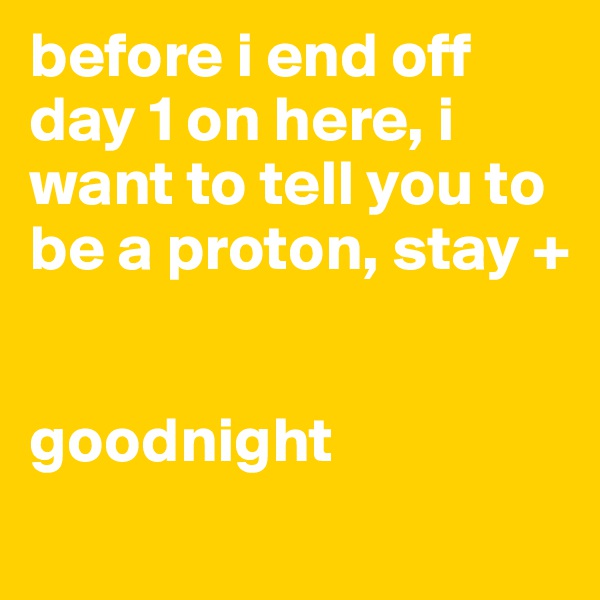 before i end off day 1 on here, i want to tell you to be a proton, stay + 


goodnight

