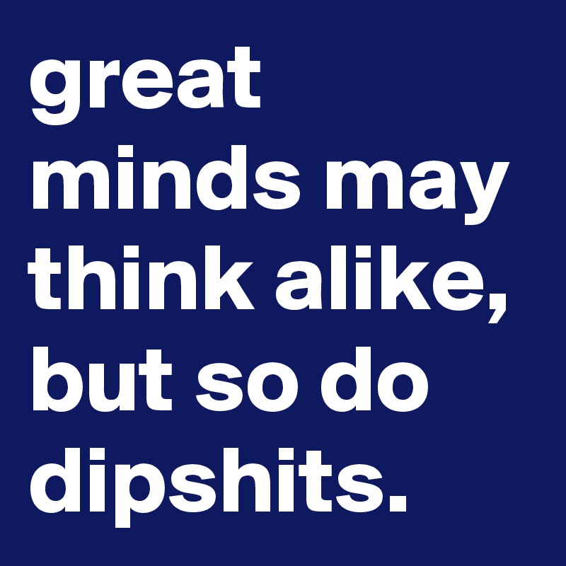 great minds may think alike, but so do dipshits. - Post by graceyo on ...