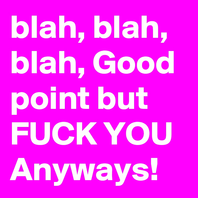 blah, blah, blah, Good point but FUCK YOU Anyways! 