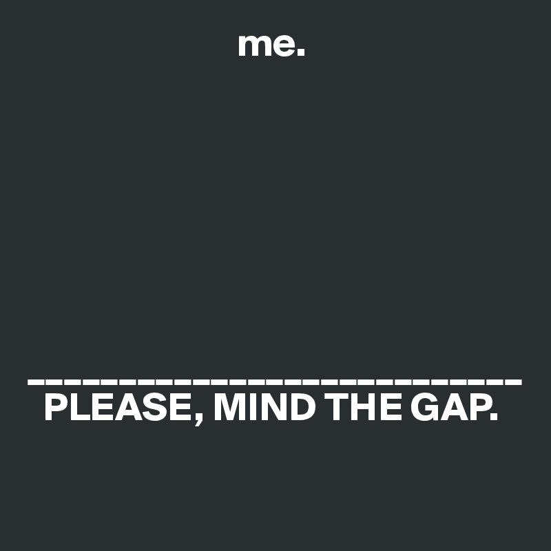                           me.







___________________________
  PLEASE, MIND THE GAP.

                         