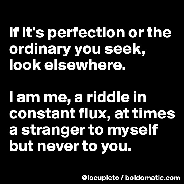 
if it's perfection or the ordinary you seek, look elsewhere. 

I am me, a riddle in constant flux, at times a stranger to myself but never to you. 
