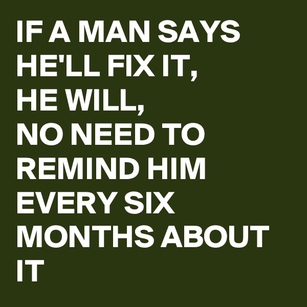 IF A MAN SAYS HE'LL FIX IT, 
HE WILL,
NO NEED TO REMIND HIM EVERY SIX MONTHS ABOUT IT 