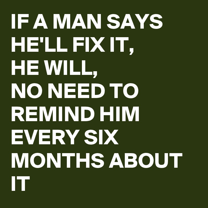 IF A MAN SAYS HE'LL FIX IT, 
HE WILL,
NO NEED TO REMIND HIM EVERY SIX MONTHS ABOUT IT 