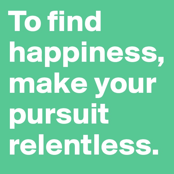 To find happiness, make your pursuit relentless. 