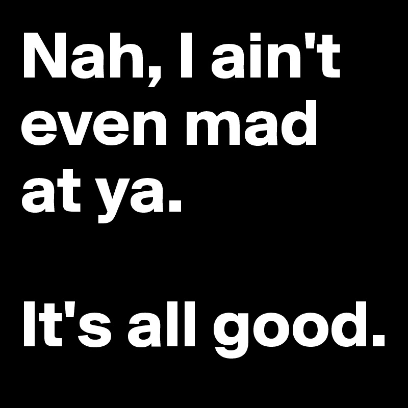 Nah, I ain't even mad at ya. 

It's all good.