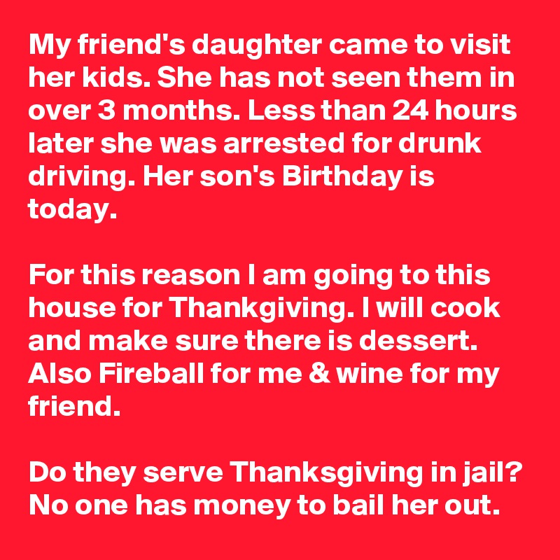 My friend's daughter came to visit her kids. She has not seen them in over 3 months. Less than 24 hours later she was arrested for drunk driving. Her son's Birthday is today.

For this reason I am going to this house for Thankgiving. I will cook and make sure there is dessert. Also Fireball for me & wine for my friend.

Do they serve Thanksgiving in jail? No one has money to bail her out.