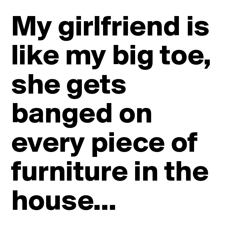 My girlfriend is like my big toe, she gets banged on every piece of furniture in the house...