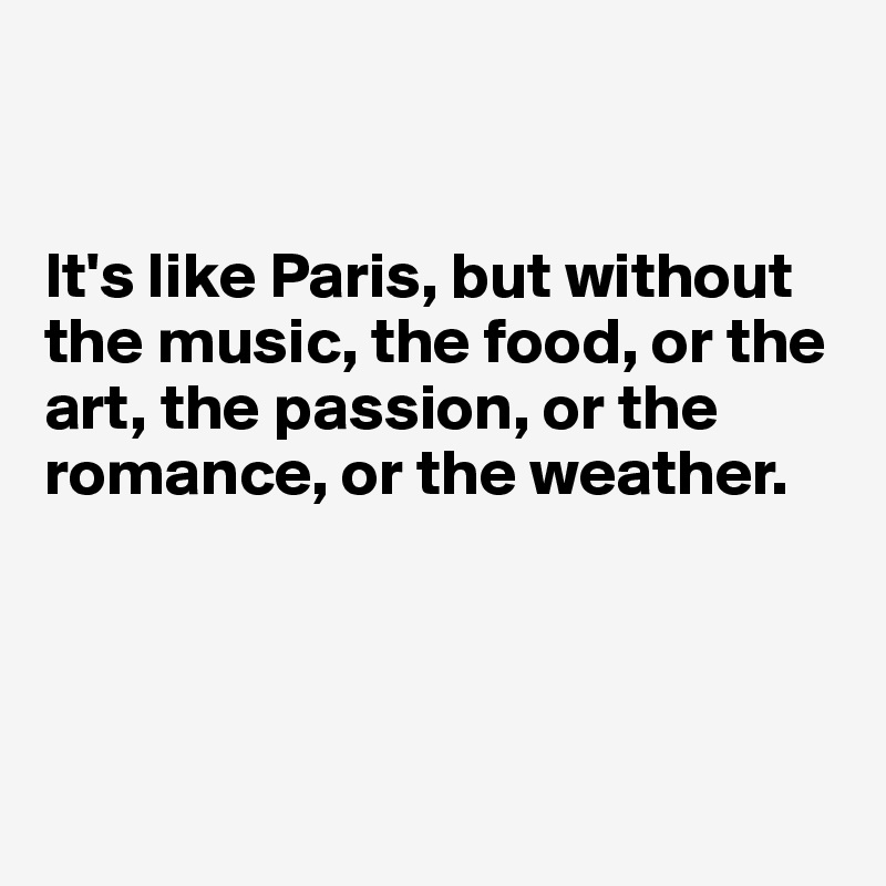 


It's like Paris, but without the music, the food, or the art, the passion, or the romance, or the weather.




