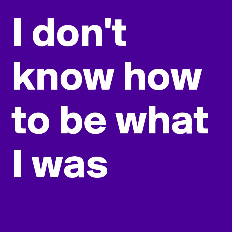 I don't know how to be what I was
