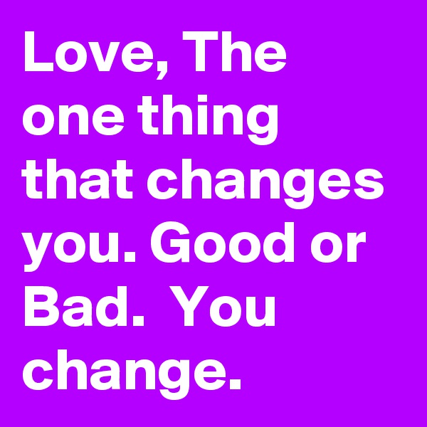 Love, The one thing that changes you. Good or Bad.  You change.
