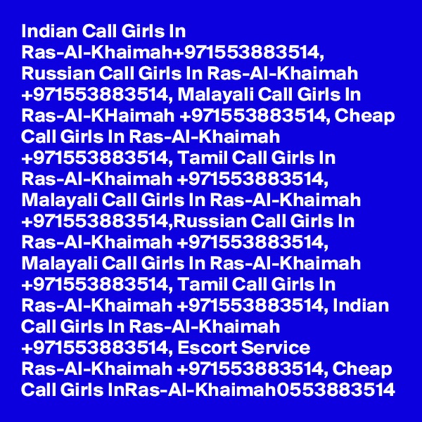 Indian Call Girls In Ras-Al-Khaimah+971553883514, Russian Call Girls In Ras-Al-Khaimah +971553883514, Malayali Call Girls In Ras-Al-KHaimah +971553883514, Cheap Call Girls In Ras-Al-Khaimah +971553883514, Tamil Call Girls In Ras-Al-Khaimah +971553883514, Malayali Call Girls In Ras-Al-Khaimah +971553883514,Russian Call Girls In Ras-Al-Khaimah +971553883514, Malayali Call Girls In Ras-Al-Khaimah +971553883514, Tamil Call Girls In Ras-Al-Khaimah +971553883514, Indian Call Girls In Ras-Al-Khaimah +971553883514, Escort Service Ras-Al-Khaimah +971553883514, Cheap Call Girls InRas-Al-Khaimah0553883514