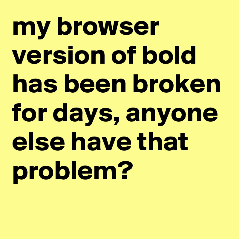 my browser version of bold has been broken for days, anyone else have that problem?
