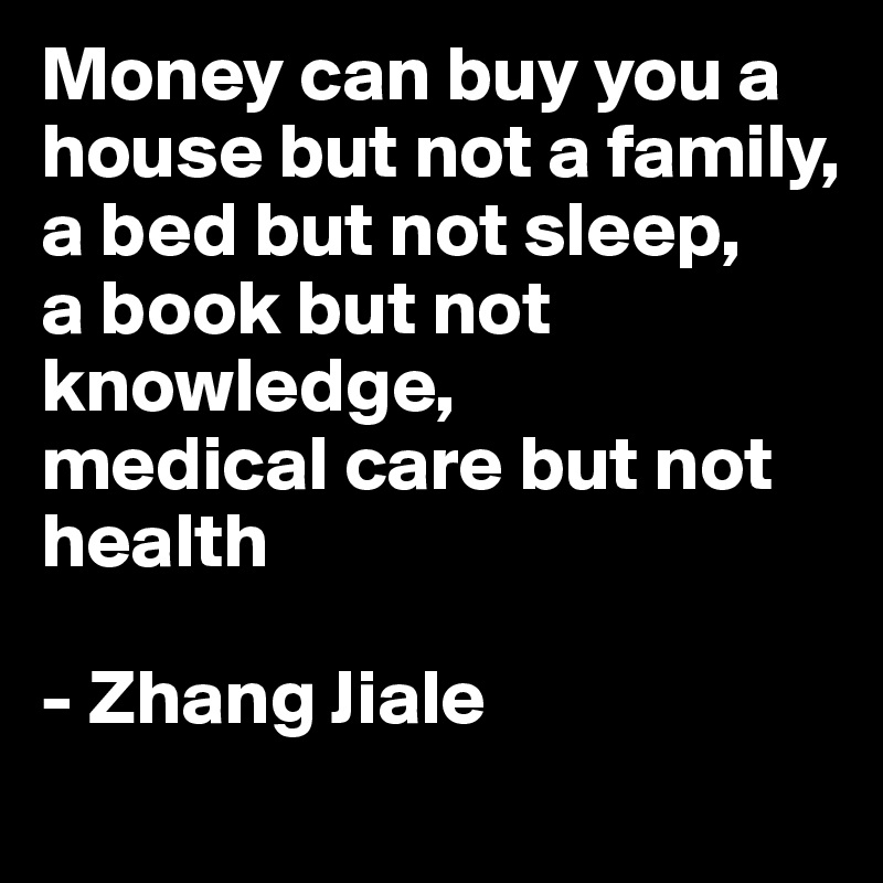 Money can buy you a house but not a family,
a bed but not sleep, 
a book but not knowledge,
medical care but not health

- Zhang Jiale