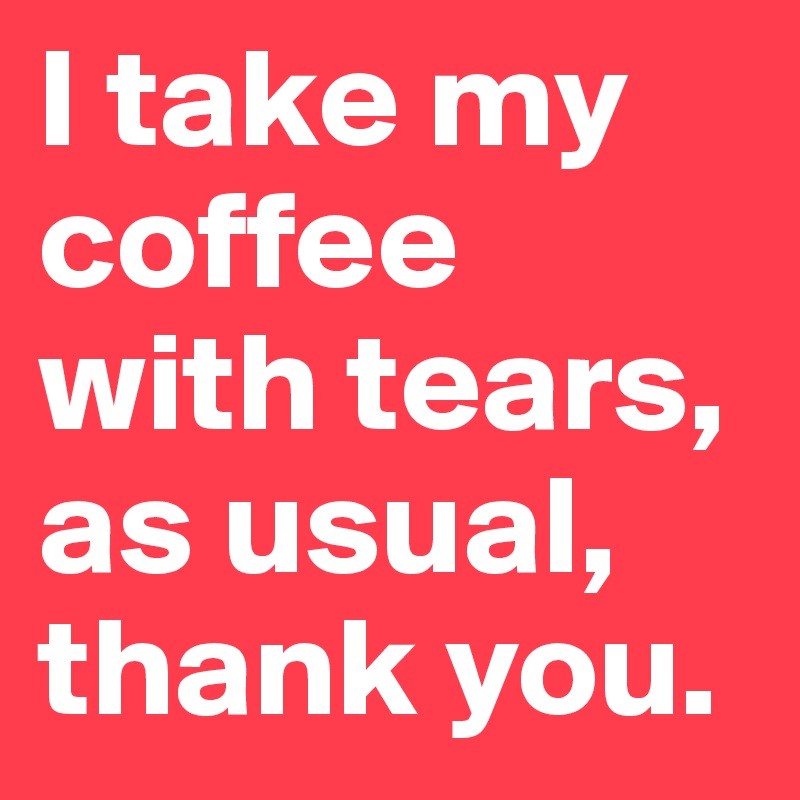 I take my coffee with tears, as usual, thank you.