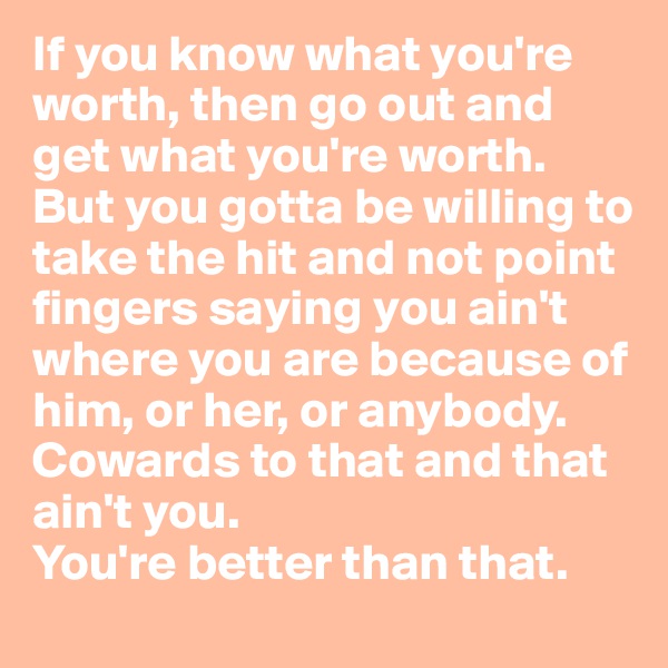 If you know what you're worth, then go out and get what you're worth. But you gotta be willing to take the hit and not point fingers saying you ain't where you are because of him, or her, or anybody. 
Cowards to that and that ain't you.
You're better than that. 