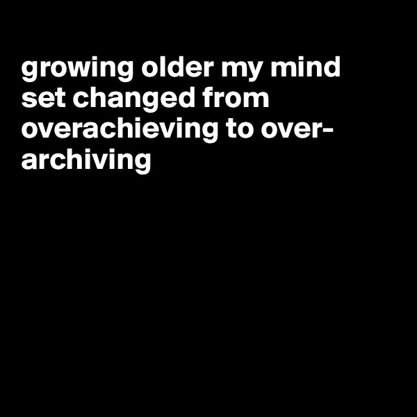 
growing older my mind  set changed from overachieving to over-archiving






