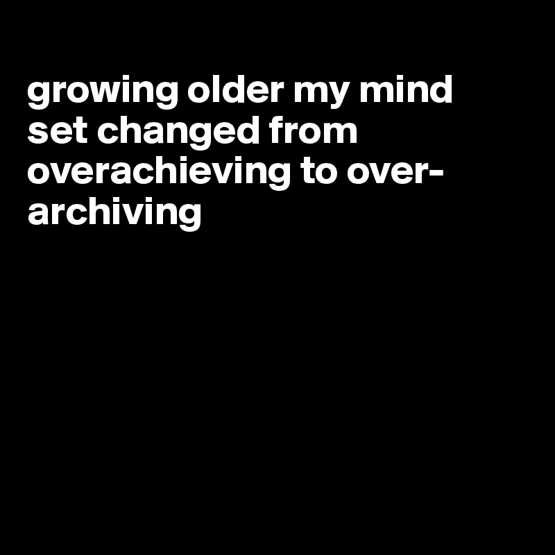 
growing older my mind  set changed from overachieving to over-archiving






