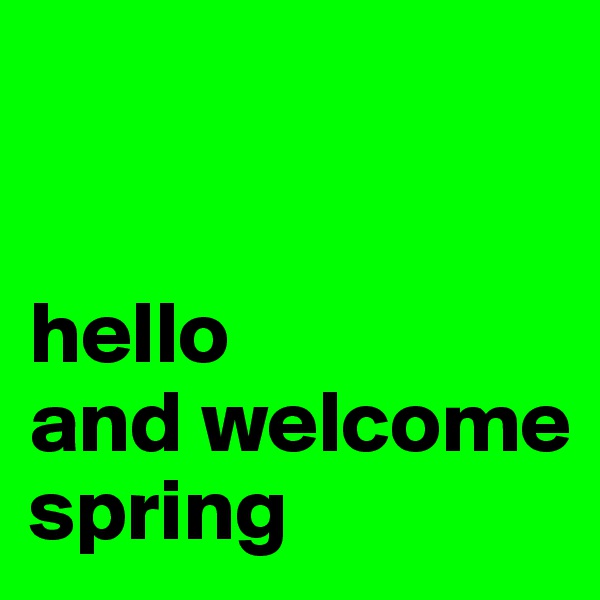  

                                                     hello 
and welcome spring