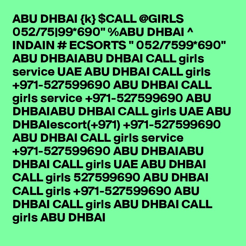 ABU DHBAI {k} $CALL @GIRLS 052/75|99*690" %ABU DHBAI ^ INDAIN # ECSORTS " 052/7599*690" ABU DHBAIABU DHBAI CALL girls service UAE ABU DHBAI CALL girls +971-527599690 ABU DHBAI CALL girls service +971-527599690 ABU DHBAIABU DHBAI CALL girls UAE ABU DHBAIescort(+971) +971-527599690 ABU DHBAI CALL girls service +971-527599690 ABU DHBAIABU DHBAI CALL girls UAE ABU DHBAI CALL girls 527599690 ABU DHBAI CALL girls +971-527599690 ABU DHBAI CALL girls ABU DHBAI CALL girls ABU DHBAI 