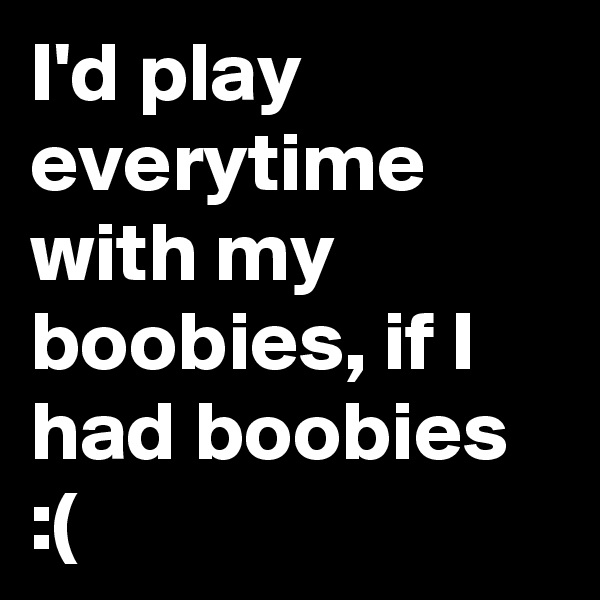 I'd play everytime with my boobies, if I had boobies :(