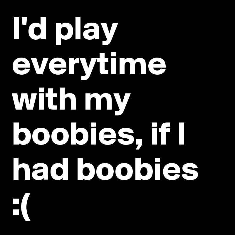 I'd play everytime with my boobies, if I had boobies :(