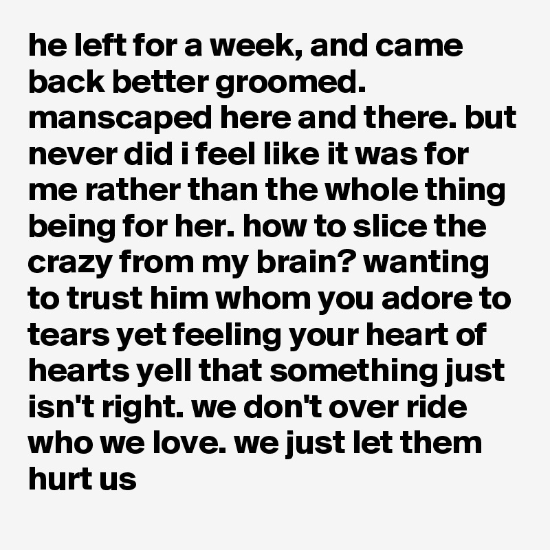 he left for a week, and came back better groomed. manscaped here and there. but never did i feel like it was for me rather than the whole thing being for her. how to slice the crazy from my brain? wanting to trust him whom you adore to tears yet feeling your heart of hearts yell that something just isn't right. we don't over ride who we love. we just let them hurt us