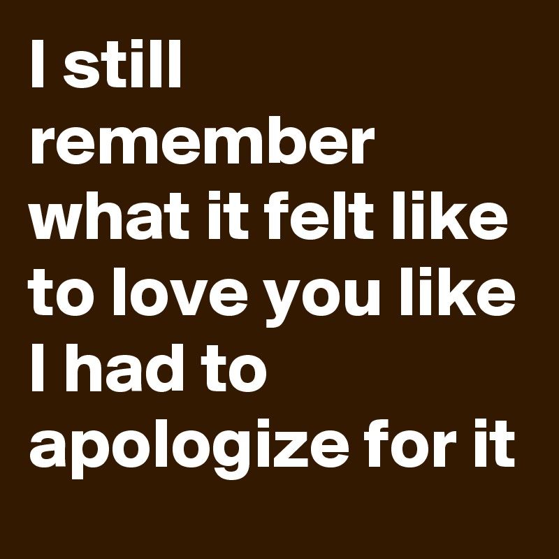 I still remember what it felt like to love you like I had to apologize for it