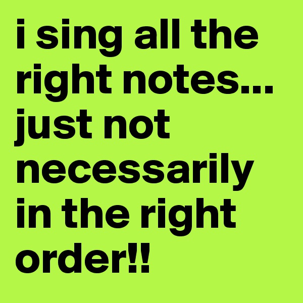 i sing all the right notes... just not necessarily in the right order!!