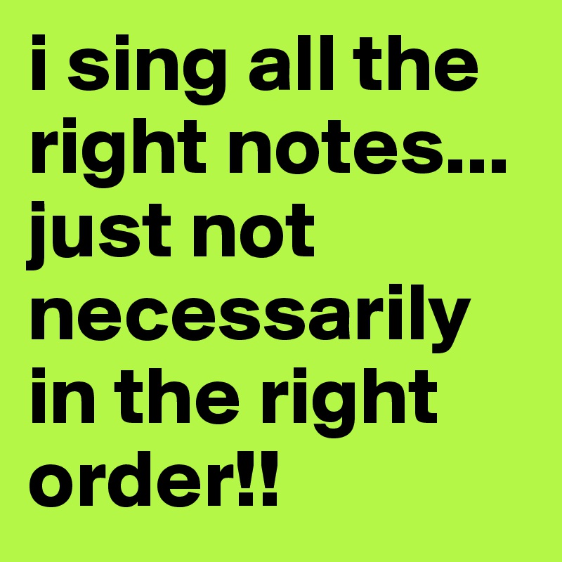 i sing all the right notes... just not necessarily in the right order!!