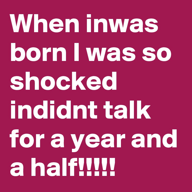When inwas born I was so shocked indidnt talk for a year and a half!!!!!