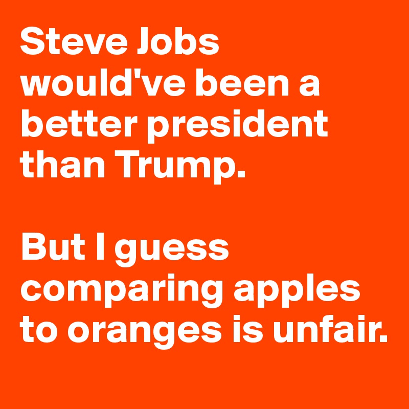 Steve Jobs would've been a better president than Trump.

But I guess comparing apples to oranges is unfair.