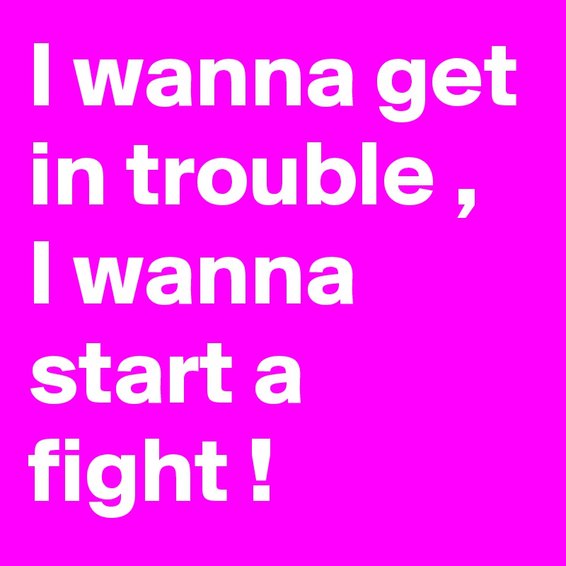 I wanna get in trouble , I wanna start a fight !