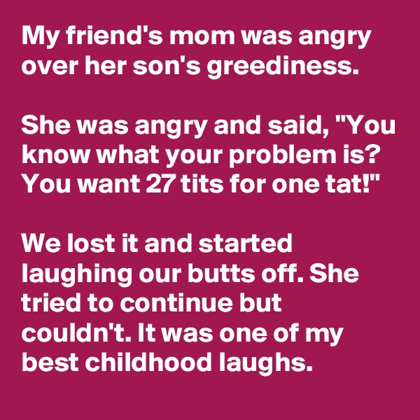 My friend's mom was angry over her son's greediness.

She was angry and said, "You know what your problem is? You want 27 tits for one tat!"

We lost it and started laughing our butts off. She tried to continue but couldn't. It was one of my best childhood laughs.