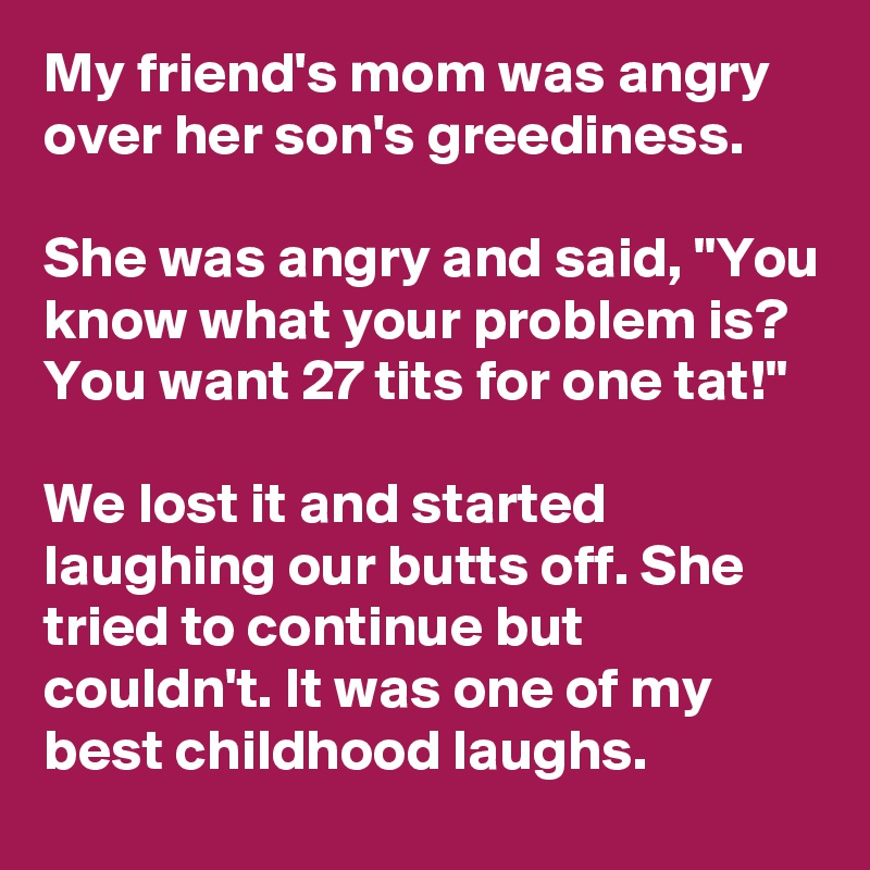 My friend's mom was angry over her son's greediness.

She was angry and said, "You know what your problem is? You want 27 tits for one tat!"

We lost it and started laughing our butts off. She tried to continue but couldn't. It was one of my best childhood laughs.