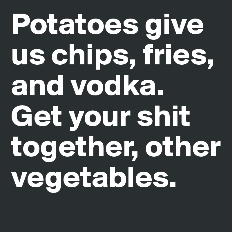 Potatoes give us chips, fries, and vodka. Get your shit together, other vegetables.