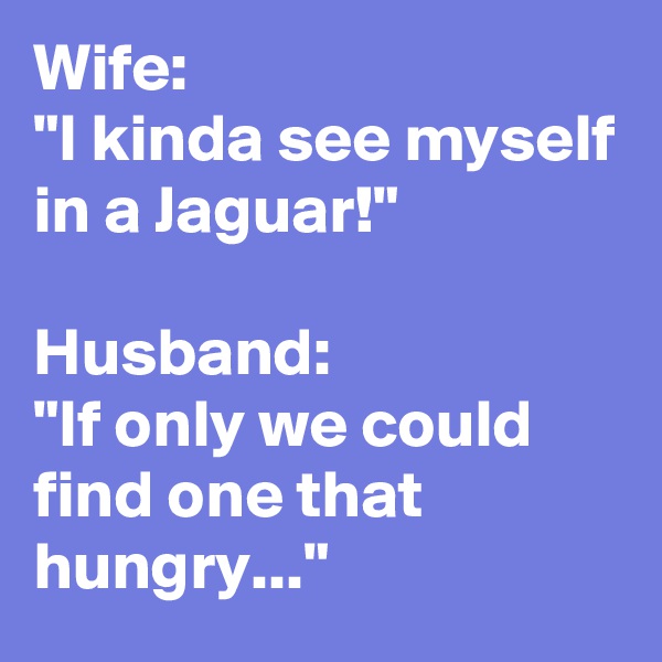 Wife:
"I kinda see myself in a Jaguar!"

Husband:
"If only we could find one that hungry..."