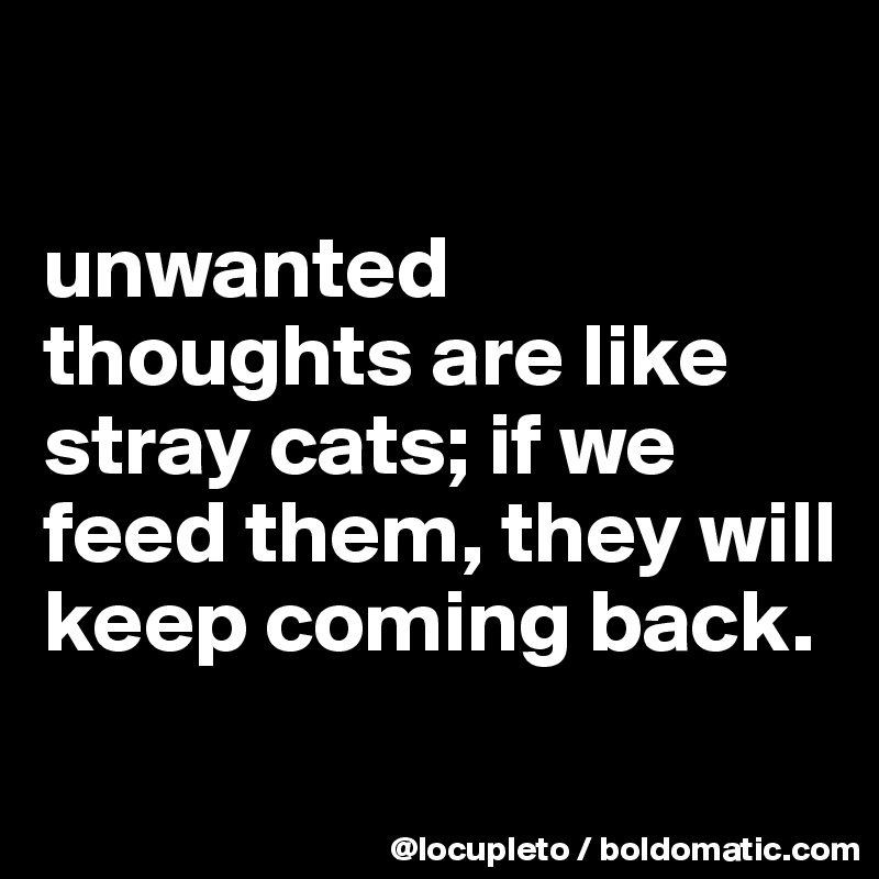

unwanted thoughts are like stray cats; if we feed them, they will keep coming back. 
