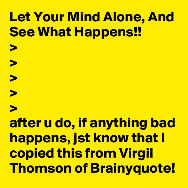 Let Your Mind Alone, And See What Happens!!
>
>
>
>
>
after u do, if anything bad happens, jst know that I copied this from Virgil Thomson of Brainyquote!