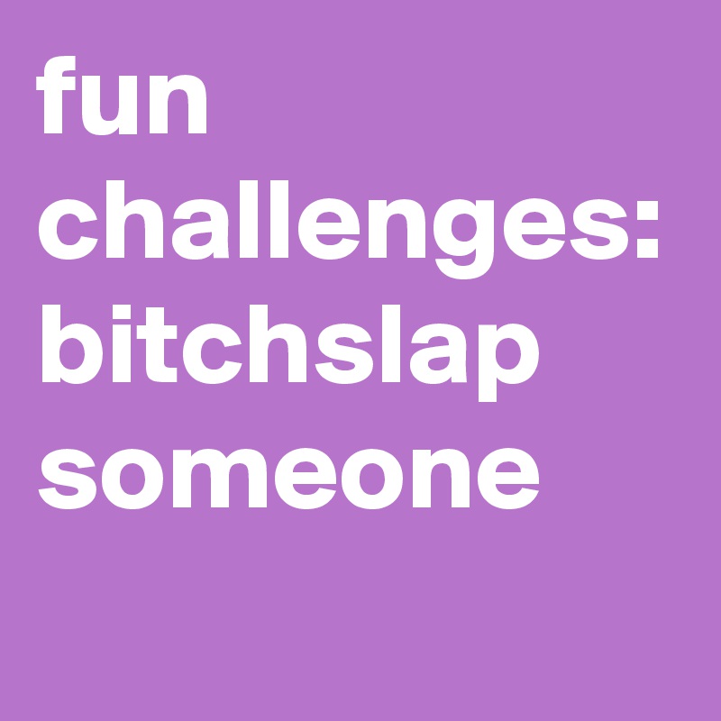 fun challenges: 
bitchslap someone 