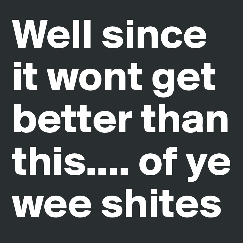 Well since it wont get better than this.... of ye wee shites 