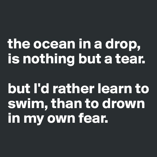 

the ocean in a drop, is nothing but a tear. 

but I'd rather learn to swim, than to drown in my own fear. 
