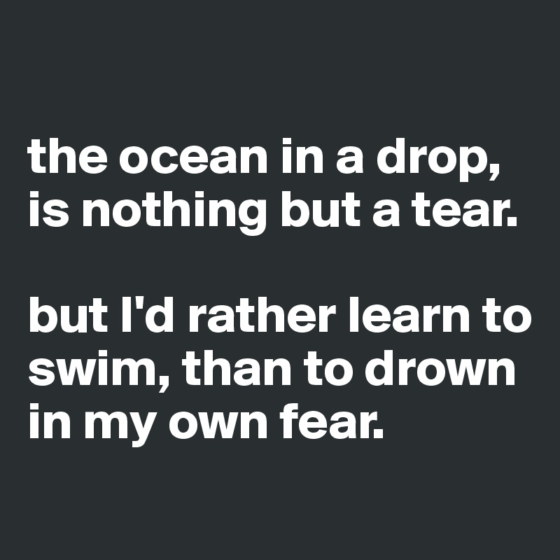 

the ocean in a drop, is nothing but a tear. 

but I'd rather learn to swim, than to drown in my own fear. 
