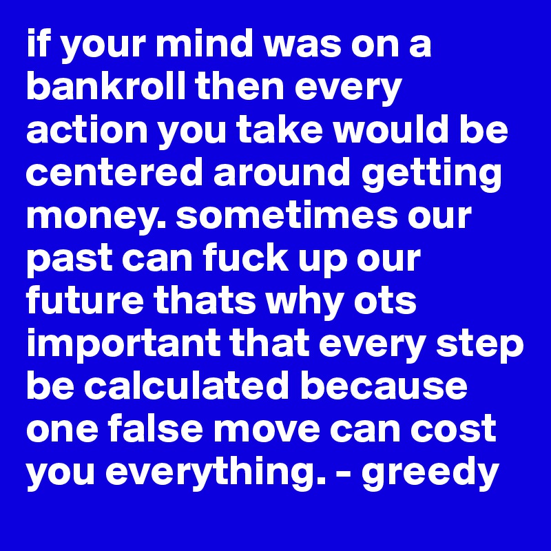 if your mind was on a bankroll then every action you take would be centered around getting money. sometimes our past can fuck up our future thats why ots important that every step be calculated because one false move can cost you everything. - greedy