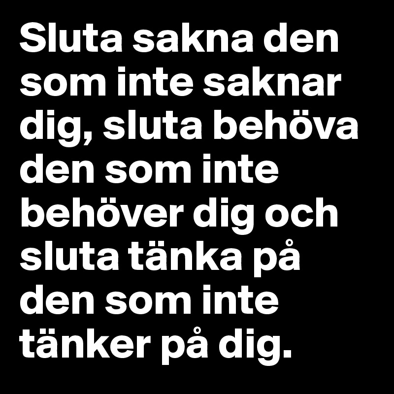 Sluta sakna den som inte saknar dig, sluta behöva den som inte behöver dig och sluta tänka på den som inte 
tänker på dig. 