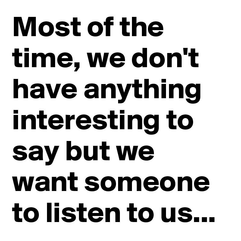 Most of the time, we don't have anything interesting to say but we want someone to listen to us...