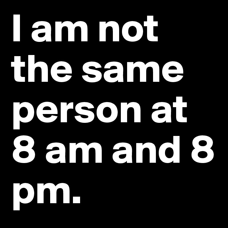 I am not the same person at 8 am and 8 pm.